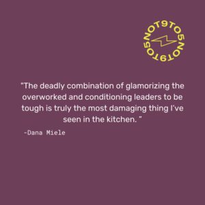 “The deadly combination of glamorizing the overworked and conditioning leaders to be tough is truly the most damaging thing I’ve seen in the kitchen.” - Dana Miele