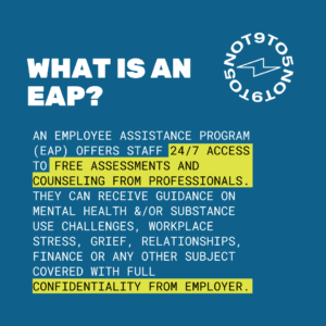 What is an EAP? An Employee Assistance Program (EAP) offers staff 24/7 access to free assessments and counseling from professionals. They can receive guidance on mental health &/or substance use challenges, workplace stress, grief, relationships, finance or any other subject covered with full confidentiality from employer.